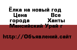 Ёлка на новый год › Цена ­ 30 000 - Все города  »    . Ханты-Мансийский,Урай г.